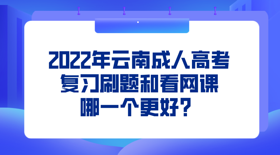 2022年云南成人高考復習刷題和看網課哪一個更好？